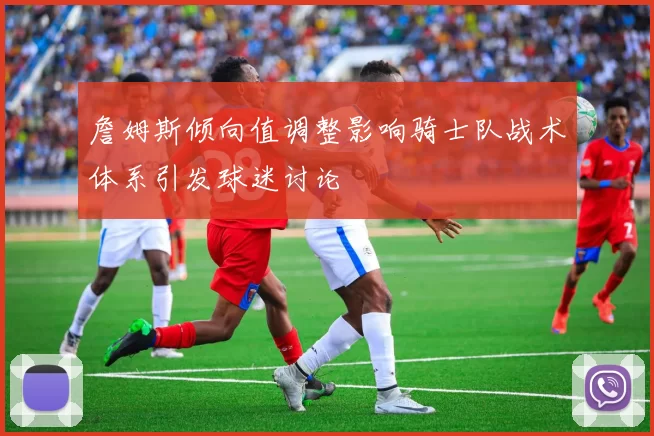 詹姆斯倾向值调整影响骑士队战术体系引发球迷讨论