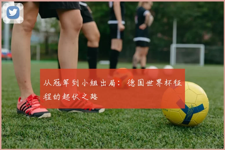 从冠军到小组出局：德国世界杯征程的起伏之路