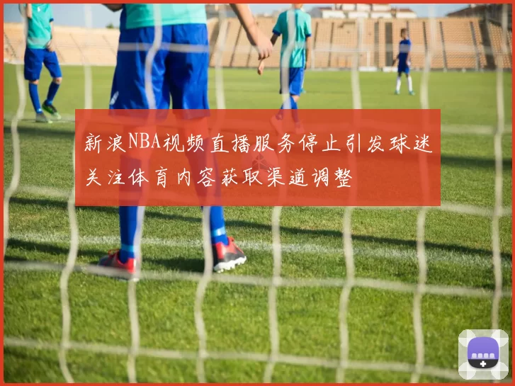 新浪NBA视频直播服务停止引发球迷关注体育内容获取渠道调整