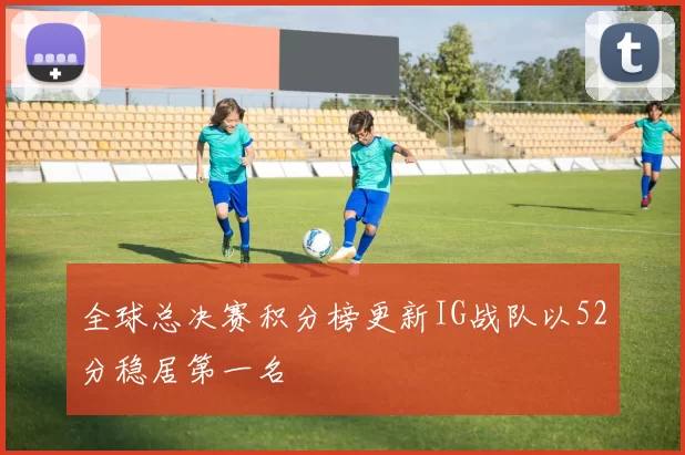 全球总决赛积分榜更新IG战队以52分稳居第一名