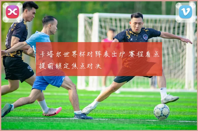 卡塔尔世界杯对阵表出炉 赛程看点提前锁定焦点对决