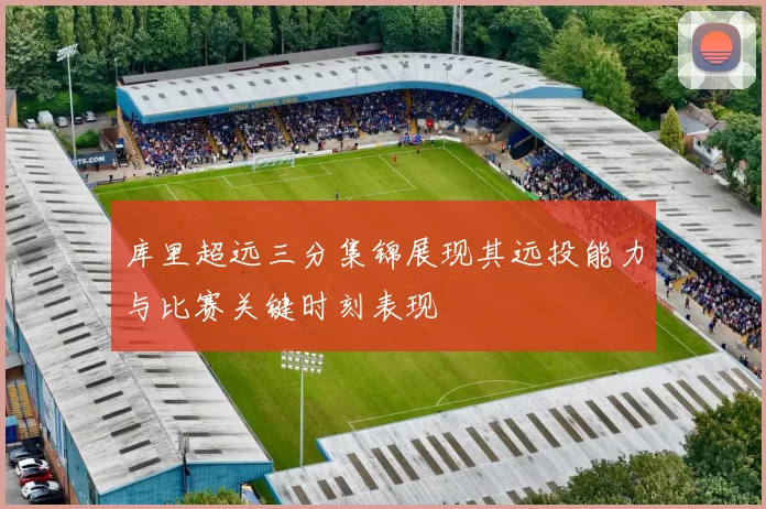 库里超远三分集锦展现其远投能力与比赛关键时刻表现