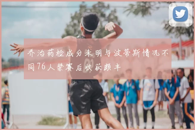 乔治药检成分未明与波蒂斯情况不同76人禁赛后收获颇丰