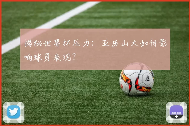 揭秘世界杯压力:亚历山大如何影响球员表现?