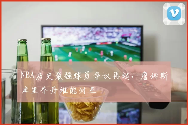 NBA历史最强球员争议再起,詹姆斯库里乔丹谁能封王