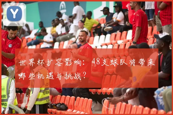 世界杯扩容影响：48支球队将带来哪些机遇与挑战？
