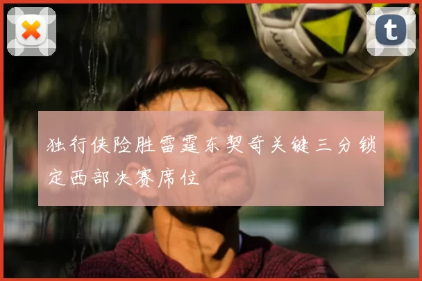 独行侠险胜雷霆东契奇关键三分锁定西部决赛席位