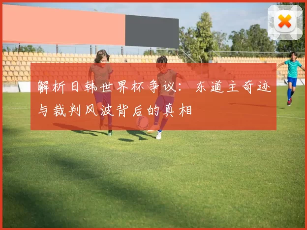 解析日韩世界杯争议:东道主奇迹与裁判风波背后的真相