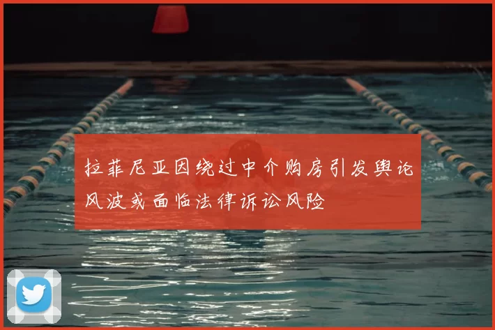 拉菲尼亚因绕过中介购房引发舆论风波或面临法律诉讼风险