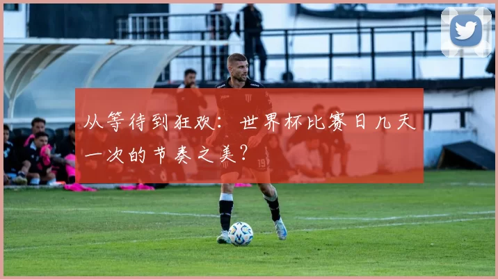 从等待到狂欢：世界杯比赛日几天一次的节奏之美？
