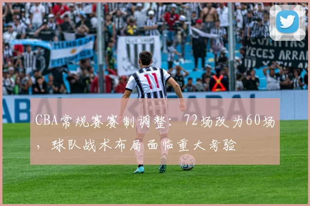 CBA常规赛赛制调整：72场改为60场，球队战术布局面临重大考验
