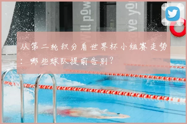 从第二轮积分看世界杯小组赛走势：哪些球队提前告别？