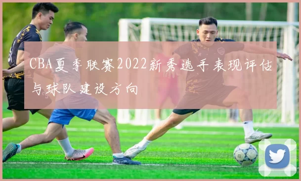 CBA夏季联赛2022新秀选手表现评估与球队建设方向