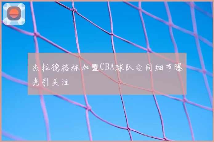 杰拉德格林加盟CBA球队合同细节曝光引关注