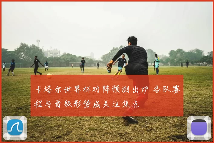 卡塔尔世界杯对阵预测出炉 各队赛程与晋级形势成关注焦点