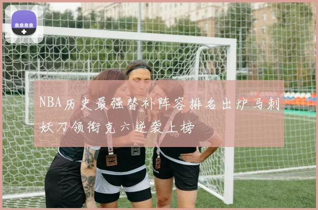 NBA历史最强替补阵容排名出炉马刺妖刀领衔克六逆袭上榜