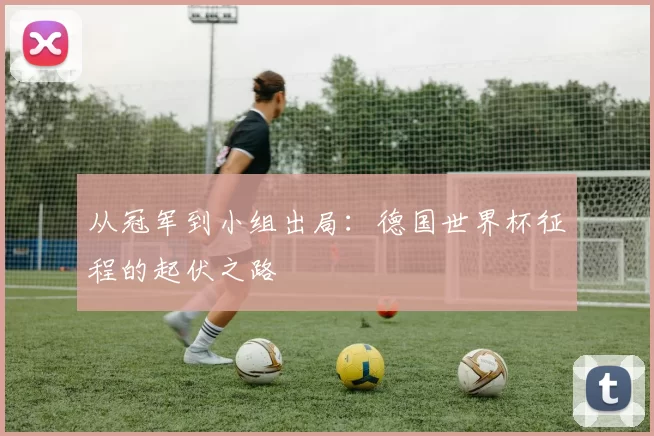 从冠军到小组出局:德国世界杯征程的起伏之路