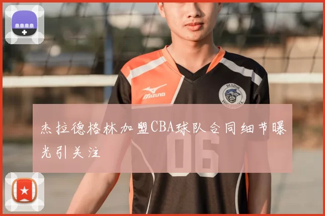 杰拉德格林加盟CBA球队合同细节曝光引关注