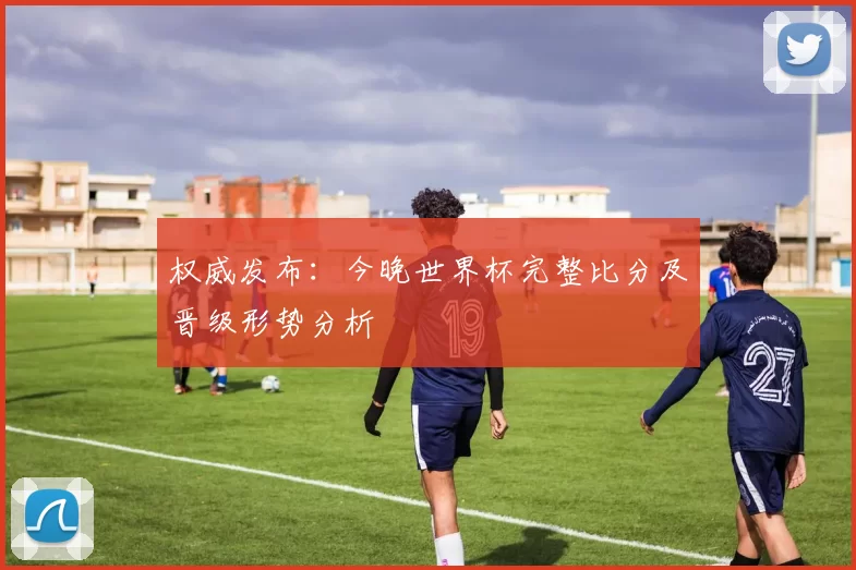 权威发布：今晚世界杯完整比分及晋级形势分析