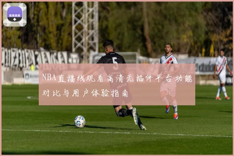 NBA直播线观看高清无插件平台功能对比与用户体验指南