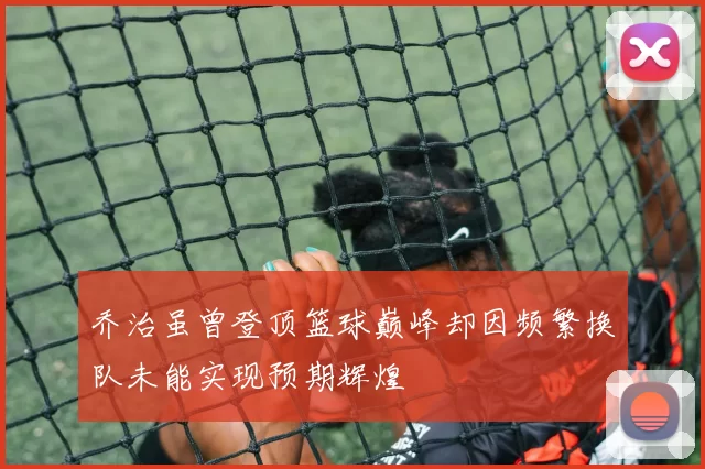 乔治虽曾登顶篮球巅峰却因频繁换队未能实现预期辉煌