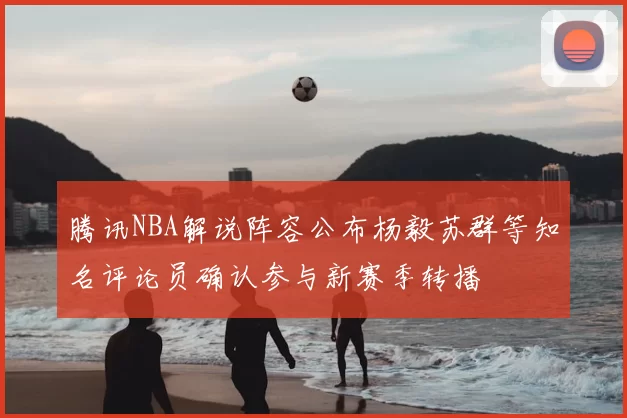 腾讯NBA解说阵容公布杨毅苏群等知名评论员确认参与新赛季转播