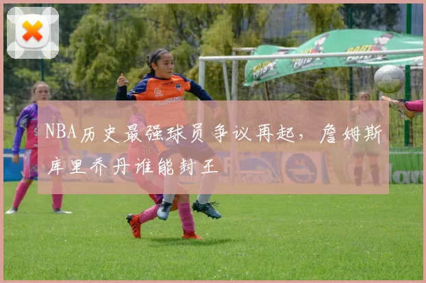 NBA历史最强球员争议再起，詹姆斯库里乔丹谁能封王