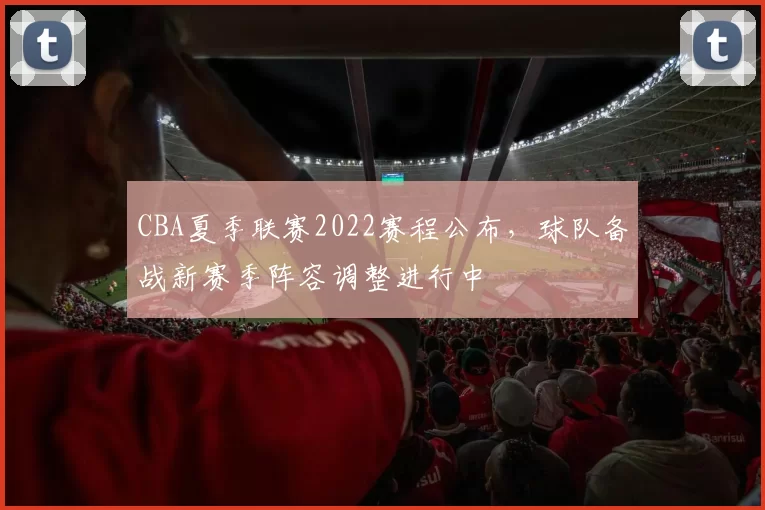 CBA夏季联赛2022赛程公布，球队备战新赛季阵容调整进行中