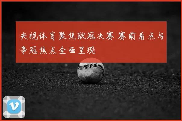 央视体育聚焦欧冠决赛 赛前看点与争冠焦点全面呈现