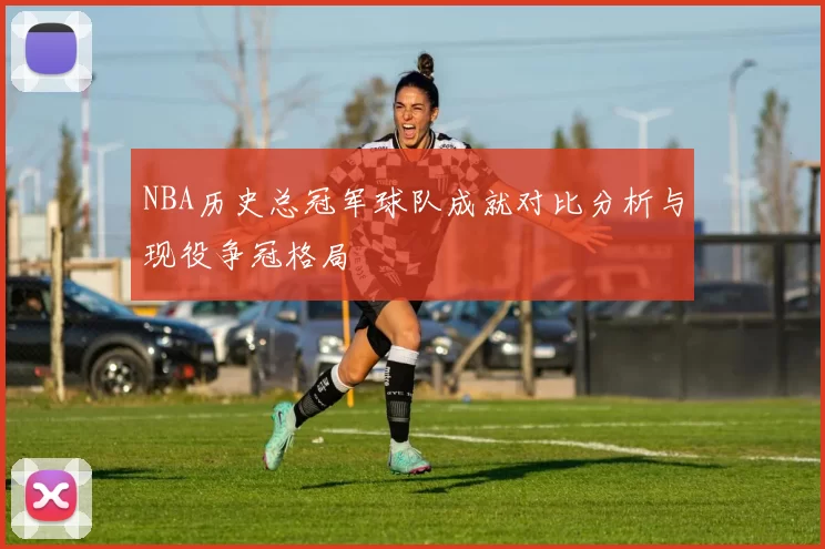 NBA历史总冠军球队成就对比分析与现役争冠格局