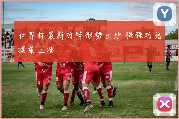 世界杯最新对阵形势出炉 强强对话提前上演