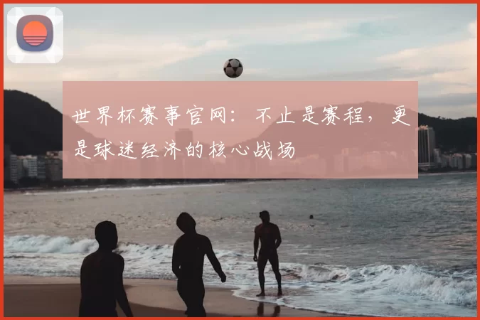 世界杯赛事官网：不止是赛程，更是球迷经济的核心战场