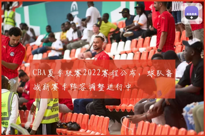 CBA夏季联赛2022赛程公布，球队备战新赛季阵容调整进行中
