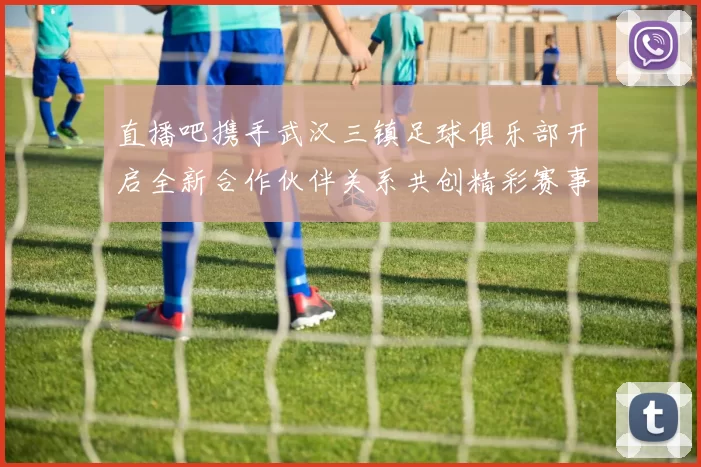 直播吧携手武汉三镇足球俱乐部开启全新合作伙伴关系共创精彩赛事体验