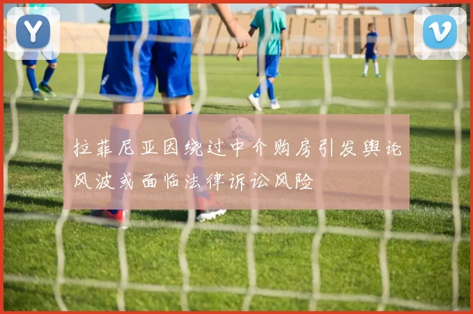 拉菲尼亚因绕过中介购房引发舆论风波或面临法律诉讼风险