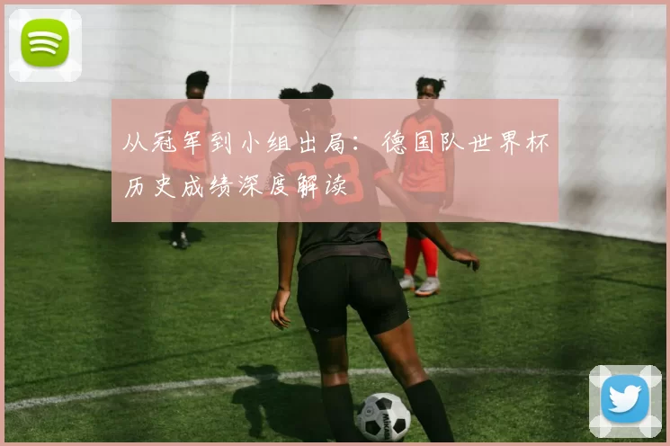 从冠军到小组出局：德国队世界杯历史成绩深度解读