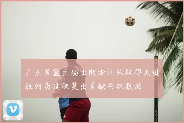 广东男篮主场击败浙江队取得关键胜利易建联复出贡献两双数据