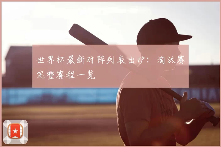世界杯最新对阵列表出炉：淘汰赛完整赛程一览
