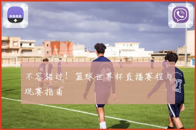 不容错过！篮球世界杯直播赛程与观赛指南